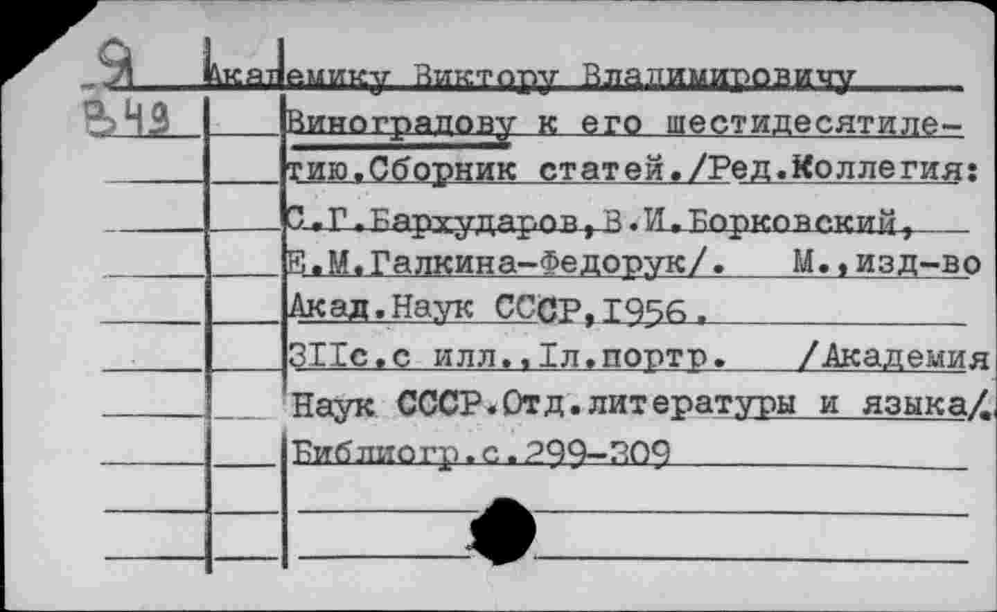 ﻿,а_	^КЯТ	ешии-ц- Виктппчг Влалимиповитги’
		Виноградову к его шестидесятиле-
		тию,Сборник статей./Ред.Коллегия:
		С.г.Бархударов,В-И,Борковский,
		В,М.Галкина-Федорук/.	М.,изд-во
		Акад.Наук СССР,1956.
		ЗИс.с илл,, 1л.порто.	/Академия
		Наук СССР. Отд. лит ературы и языка/
		Библиогр. с. 299-309______
		
		